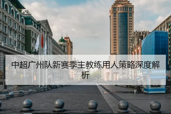 中超广州队新赛季主教练用人策略深度解析